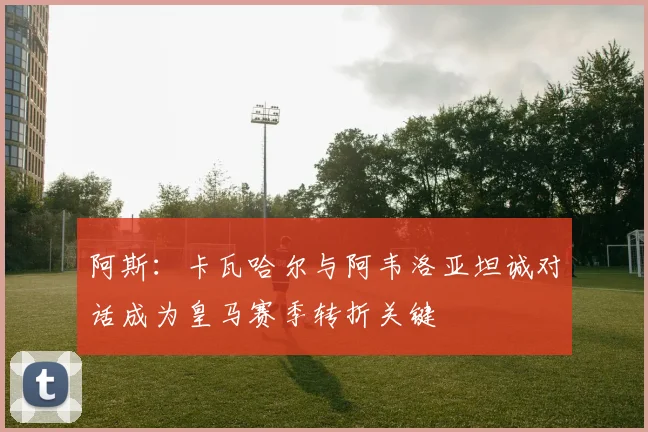 阿斯：卡瓦哈尔与阿韦洛亚坦诚对话成为皇马赛季转折关键